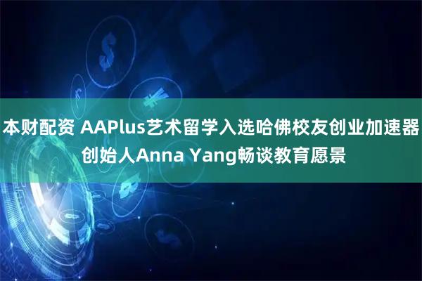 本财配资 AAPlus艺术留学入选哈佛校友创业加速器 创始人Anna Yang畅谈教育愿景