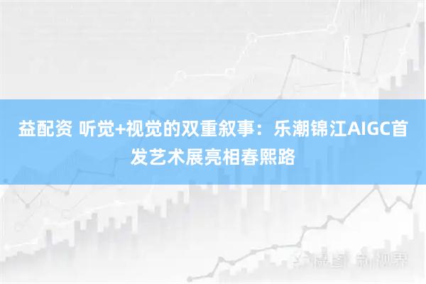 益配资 听觉+视觉的双重叙事：乐潮锦江AIGC首发艺术展亮相春熙路