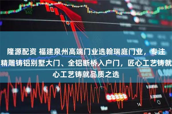 隆源配资 福建泉州高端门业选翰瑞庭门业，专注进户门、精雕铸铝别墅大门、全铝断桥入户门，匠心工艺铸就品质之选