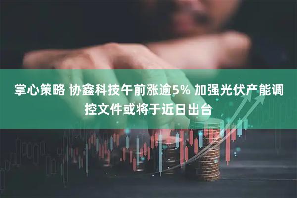 掌心策略 协鑫科技午前涨逾5% 加强光伏产能调控文件或将于近日出台