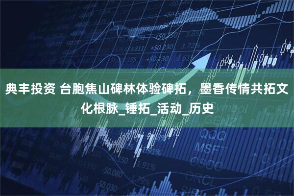 典丰投资 台胞焦山碑林体验碑拓，墨香传情共拓文化根脉_锤拓_活动_历史