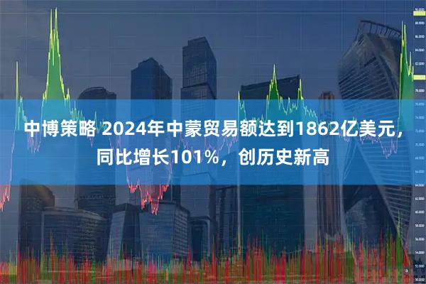 中博策略 2024年中蒙贸易额达到1862亿美元，同比增长101%，创历史新高