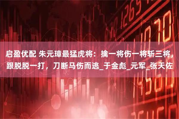 启盈优配 朱元璋最猛虎将：擒一将伤一将斩三将，跟脱脱一打，刀断马伤而逃_于金彪_元军_张天佐