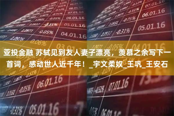 亚投金融 苏轼见到友人妻子漂亮，羡慕之余写下一首词，感动世人近千年！_宇文柔奴_王巩_王安石