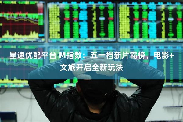 星速优配平台 M指数：五一档新片霸榜，电影+文旅开启全新玩法