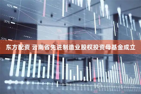东方配资 云南省先进制造业股权投资母基金成立