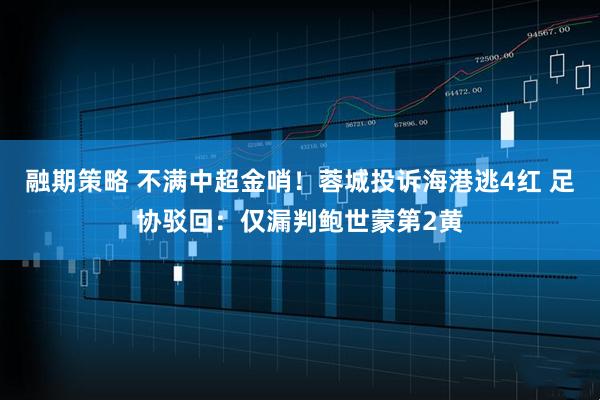 融期策略 不满中超金哨！蓉城投诉海港逃4红 足协驳回：仅漏判鲍世蒙第2黄
