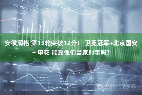 安徽润格 第15轮突破12分！ 卫冕冠军+北京国安+ 申花 能靠他们当家射手吗?