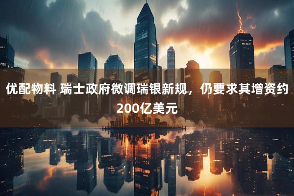 优配物料 瑞士政府微调瑞银新规，仍要求其增资约200亿美元