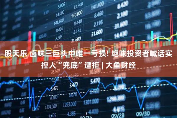 股天乐 卤味三巨头中唯一亏损! 绝味投资者喊话实控人“兜底”遭拒 | 大鱼财经