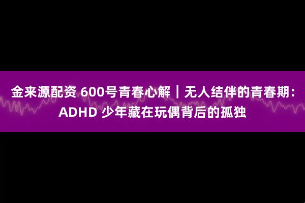 金来源配资 600号青春心解｜无人结伴的青春期：ADHD 少年藏在玩偶背后的孤独