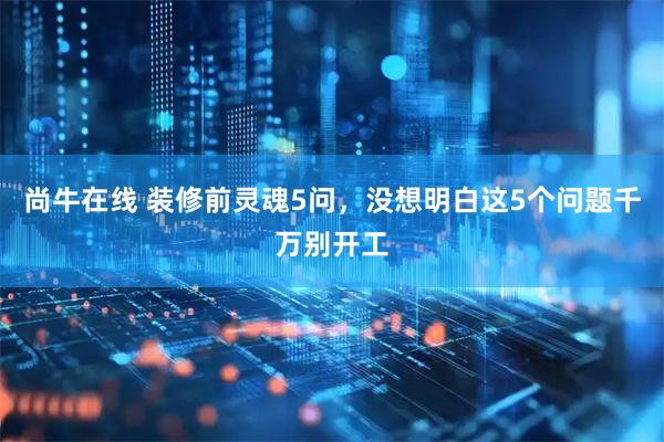 尚牛在线 装修前灵魂5问，没想明白这5个问题千万别开工