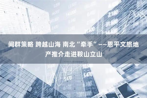 间群策略 跨越山海 南北“牵手”——恩平文旅地产推介走进鞍山立山
