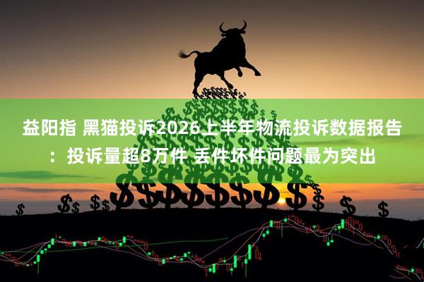 益阳指 黑猫投诉2026上半年物流投诉数据报告：投诉量超8万件 丢件坏件问题最为突出
