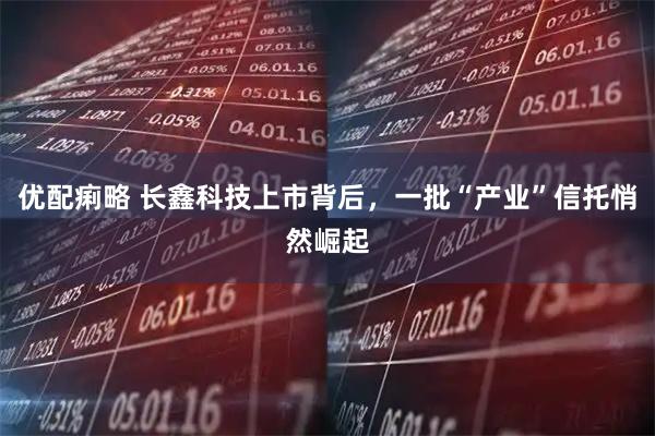 优配痢略 长鑫科技上市背后，一批“产业”信托悄然崛起