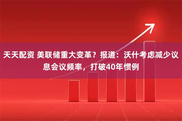 天天配资 美联储重大变革？报道：沃什考虑减少议息会议频率，打破40年惯例