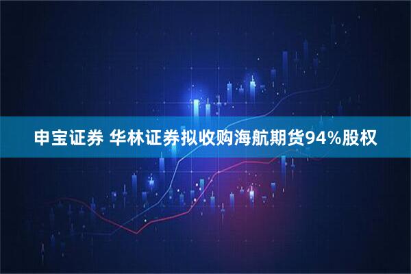 申宝证券 华林证券拟收购海航期货94%股权