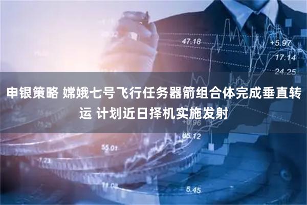 申银策略 嫦娥七号飞行任务器箭组合体完成垂直转运 计划近日择机实施发射