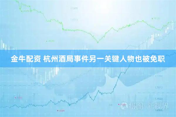 金牛配资 杭州酒局事件另一关键人物也被免职