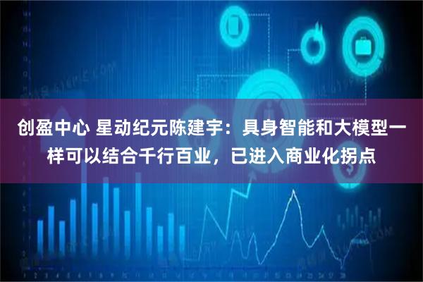 创盈中心 星动纪元陈建宇：具身智能和大模型一样可以结合千行百业，已进入商业化拐点