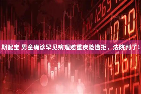 期配宝 男童确诊罕见病理赔重疾险遭拒，法院判了！