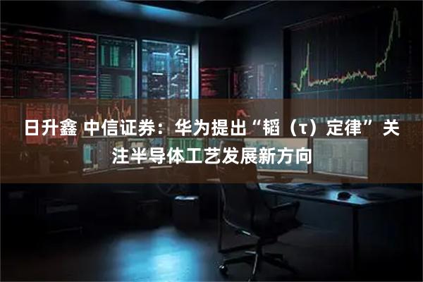 日升鑫 中信证券：华为提出“韬（τ）定律” 关注半导体工艺发展新方向